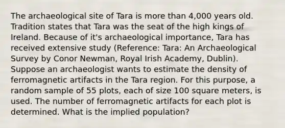 The archaeological site of Tara is more than 4,000 years old. Tradition states that Tara was the seat of the high kings of Ireland. Because of it's archaeological importance, Tara has received extensive study (Reference: Tara: An Archaeological Survey by Conor Newman, Royal Irish Academy, Dublin). Suppose an archaeologist wants to estimate the density of ferromagnetic artifacts in the Tara region. For this purpose, a random sample of 55 plots, each of size 100 square meters, is used. The number of ferromagnetic artifacts for each plot is determined. What is the implied population?