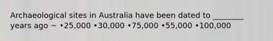 Archaeological sites in Australia have been dated to ________ years ago ~ •25,000 •30,000 •75,000 •55,000 •100,000