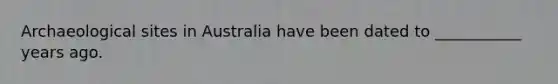 Archaeological sites in Australia have been dated to ___________ years ago.