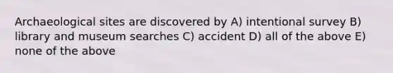 Archaeological sites are discovered by A) intentional survey B) library and museum searches C) accident D) all of the above E) none of the above