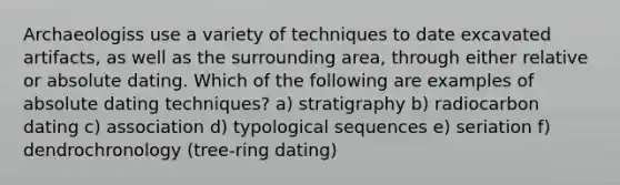 Archaeologiss use a variety of techniques to date excavated artifacts, as well as the surrounding area, through either relative or absolute dating. Which of the following are examples of absolute dating techniques? a) stratigraphy b) radiocarbon dating c) association d) typological sequences e) seriation f) dendrochronology (tree-ring dating)