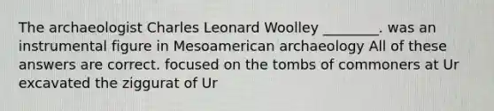 The archaeologist Charles Leonard Woolley ________. was an instrumental figure in Mesoamerican archaeology All of these answers are correct. focused on the tombs of commoners at Ur excavated the ziggurat of Ur