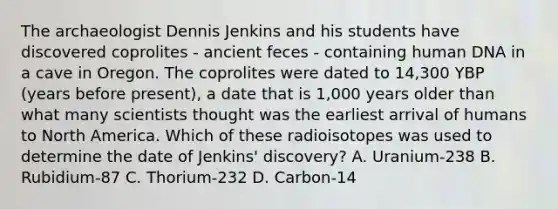 The archaeologist Dennis Jenkins and his students have discovered coprolites - ancient feces - containing human DNA in a cave in Oregon. The coprolites were dated to 14,300 YBP (years before present), a date that is 1,000 years older than what many scientists thought was the earliest arrival of humans to North America. Which of these radioisotopes was used to determine the date of Jenkins' discovery? A. Uranium-238 B. Rubidium-87 C. Thorium-232 D. Carbon-14