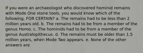 If you were an archaeologist who discovered hominid remains with Mode One stone tools, you would know which of the following, FOR CERTAIN? a. The remains had to be less than 2 million years old. b. The remains had to be from a member of the genus Homo. c. The hominids had to be from a member of the genus Australopithecus. d. The remains must be older than 1.5 million years, when Mode Two appears. e. None of the other answers are