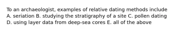 To an archaeologist, examples of relative dating methods include A. seriation B. studying the stratigraphy of a site C. pollen dating D. using layer data from deep-sea cores E. all of the above