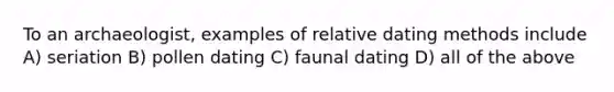 To an archaeologist, examples of relative dating methods include A) seriation B) pollen dating C) faunal dating D) all of the above