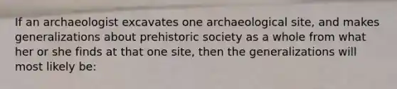 If an archaeologist excavates one archaeological site, and makes generalizations about prehistoric society as a whole from what her or she finds at that one site, then the generalizations will most likely be: