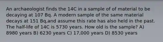 An archaeologist finds the 14C in a sample of of material to be decaying at 107 Bq. A modern sample of the same material decays at 151 Bq,and assume this rate has also held in the past. The half-life of 14C is 5730 years. How old is the sample? A) 8980 years B) 6230 years C) 17,000 years D) 8530 years