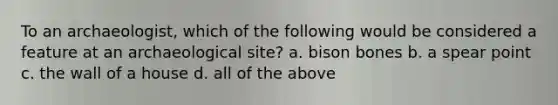 To an archaeologist, which of the following would be considered a feature at an archaeological site? a. bison bones b. a spear point c. the wall of a house d. all of the above