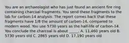 You are an archaeologist who has just found an ancient fire ring containing charcoal fragments. You send these fragments to the lab for carbon-14 analysis. The report comes back that these fragments have 1/8 the amount of carbon-14, compared to modern wood. You use 5730 years as the half-life of carbon-14. You conclude the charcoal is about _____. A. 11,460 years old B. 5730 years old C. 2865 years old D. 17,190 years old