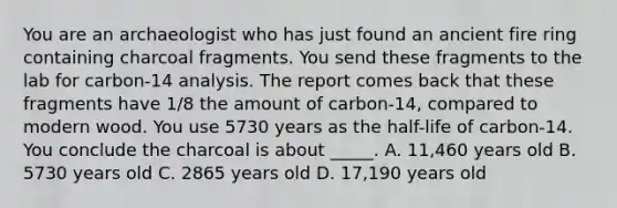 You are an archaeologist who has just found an ancient fire ring containing charcoal fragments. You send these fragments to the lab for carbon-14 analysis. The report comes back that these fragments have 1/8 the amount of carbon-14, compared to modern wood. You use 5730 years as the half-life of carbon-14. You conclude the charcoal is about _____. A. 11,460 years old B. 5730 years old C. 2865 years old D. 17,190 years old