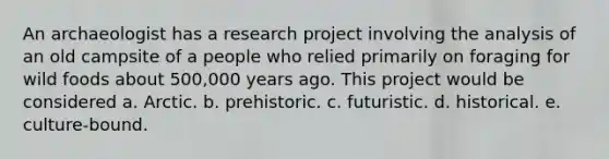 An archaeologist has a research project involving the analysis of an old campsite of a people who relied primarily on foraging for wild foods about 500,000 years ago. This project would be considered a. Arctic. b. prehistoric. c. futuristic. d. historical. e. culture-bound.