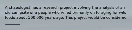 Archaeologist has a research project involving the analysis of an old campsite of a people who relied primarily on foraging for wild foods about 500,000 years ago. This project would be considered ________