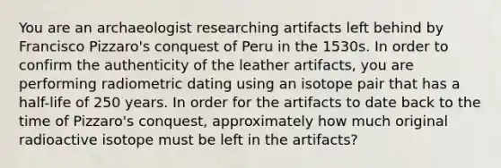 You are an archaeologist researching artifacts left behind by Francisco Pizzaro's conquest of Peru in the 1530s. In order to confirm the authenticity of the leather artifacts, you are performing radiometric dating using an isotope pair that has a half-life of 250 years. In order for the artifacts to date back to the time of Pizzaro's conquest, approximately how much original radioactive isotope must be left in the artifacts?