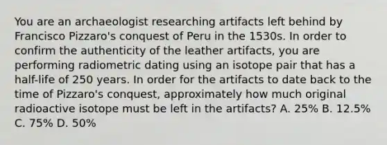 You are an archaeologist researching artifacts left behind by Francisco Pizzaro's conquest of Peru in the 1530s. In order to confirm the authenticity of the leather artifacts, you are performing radiometric dating using an isotope pair that has a half-life of 250 years. In order for the artifacts to date back to the time of Pizzaro's conquest, approximately how much original radioactive isotope must be left in the artifacts? A. 25% B. 12.5% C. 75% D. 50%