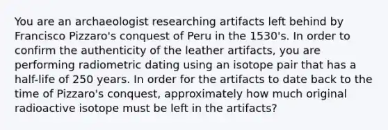 You are an archaeologist researching artifacts left behind by Francisco Pizzaro's conquest of Peru in the 1530's. In order to confirm the authenticity of the leather artifacts, you are performing radiometric dating using an isotope pair that has a half-life of 250 years. In order for the artifacts to date back to the time of Pizzaro's conquest, approximately how much original radioactive isotope must be left in the artifacts?