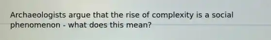 Archaeologists argue that the rise of complexity is a social phenomenon - what does this mean?
