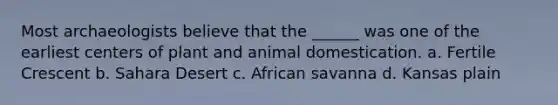 Most archaeologists believe that the ______ was one of the earliest centers of plant and animal domestication. a. Fertile Crescent b. Sahara Desert c. African savanna d. Kansas plain