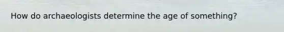 How do archaeologists determine the age of something?
