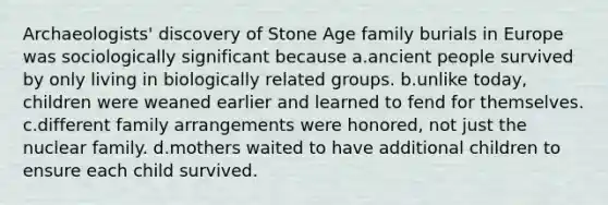 Archaeologists' discovery of Stone Age family burials in Europe was sociologically significant because a.ancient people survived by only living in biologically related groups. b.unlike today, children were weaned earlier and learned to fend for themselves. c.different family arrangements were honored, not just the nuclear family. d.mothers waited to have additional children to ensure each child survived.