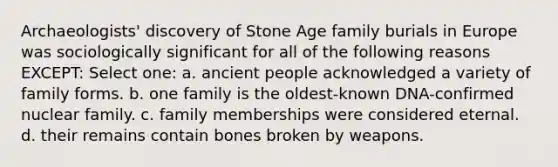 Archaeologists' discovery of Stone Age family burials in Europe was sociologically significant for all of the following reasons EXCEPT: Select one: a. ancient people acknowledged a variety of family forms. b. one family is the oldest-known DNA-confirmed nuclear family. c. family memberships were considered eternal. d. their remains contain bones broken by weapons.