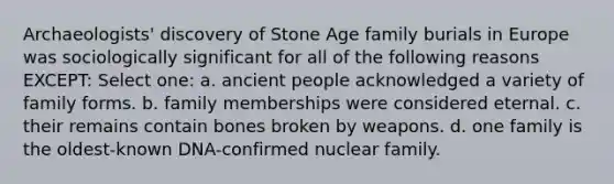 Archaeologists' discovery of Stone Age family burials in Europe was sociologically significant for all of the following reasons EXCEPT: Select one: a. ancient people acknowledged a variety of family forms. b. family memberships were considered eternal. c. their remains contain bones broken by weapons. d. one family is the oldest-known DNA-confirmed nuclear family.