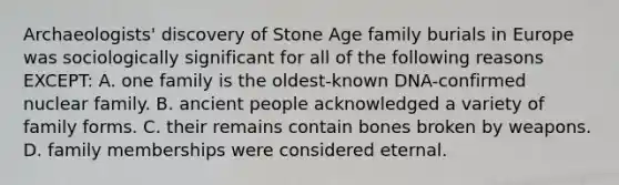 Archaeologists' discovery of Stone Age family burials in Europe was sociologically significant for all of the following reasons EXCEPT: A. one family is the oldest-known DNA-confirmed nuclear family. B. ancient people acknowledged a variety of family forms. C. their remains contain bones broken by weapons. D. family memberships were considered eternal.