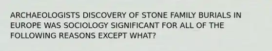 ARCHAEOLOGISTS DISCOVERY OF STONE FAMILY BURIALS IN EUROPE WAS SOCIOLOGY SIGNIFICANT FOR ALL OF THE FOLLOWING REASONS EXCEPT WHAT?