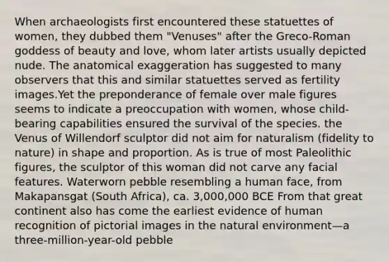 When archaeologists first encountered these statuettes of women, they dubbed them "Venuses" after the Greco-Roman goddess of beauty and love, whom later artists usually depicted nude. The anatomical exaggeration has suggested to many observers that this and similar statuettes served as fertility images.Yet the preponderance of female over male figures seems to indicate a preoccupation with women, whose child-bearing capabilities ensured the survival of the species. the Venus of Willendorf sculptor did not aim for naturalism (fidelity to nature) in shape and proportion. As is true of most Paleolithic figures, the sculptor of this woman did not carve any facial features. Waterworn pebble resembling a human face, from Makapansgat (South Africa), ca. 3,000,000 BCE From that great continent also has come the earliest evidence of human recognition of pictorial images in the natural environment—a three-million-year-old pebble