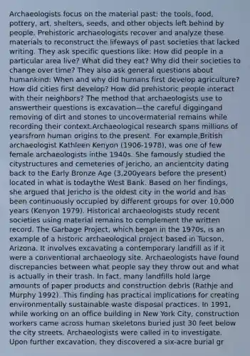 Archaeologists focus on the material past: the tools, food, pottery, art, shelters, seeds, and other objects left behind by people. Prehistoric archaeologists recover and analyze these materials to reconstruct the lifeways of past societies that lacked writing. They ask specific questions like: How did people in a particular area live? What did they eat? Why did their societies to change over time? They also ask general questions about humankind: When and why did humans first develop agriculture? How did cities first develop? How did prehistoric people interact with their neighbors? The method that archaeologists use to answertheir questions is excavation—the careful diggingand removing of dirt and stones to uncovermaterial remains while recording their context.Archaeological research spans millions of yearsfrom human origins to the present. For example,British archaeologist Kathleen Kenyon (1906-1978), was one of few female archaeologists inthe 1940s. She famously studied the citystructures and cemeteries of Jericho, an ancientcity dating back to the Early Bronze Age (3,200years before the present) located in what is todaythe West Bank. Based on her findings, she argued that Jericho is the oldest city in the world and has been continuously occupied by different groups for over 10,000 years (Kenyon 1979). Historical archaeologists study recent societies using material remains to complement the written record. The Garbage Project, which began in the 1970s, is an example of a historic archaeological project based in Tucson, Arizona. It involves excavating a contemporary landfill as if it were a conventional archaeology site. Archaeologists have found discrepancies between what people say they throw out and what is actually in their trash. In fact, many landfills hold large amounts of paper products and construction debris (Rathje and Murphy 1992). This finding has practical implications for creating environmentally sustainable waste disposal practices. In 1991, while working on an office building in New York City, construction workers came across human skeletons buried just 30 feet below the city streets. Archaeologists were called in to investigate. Upon further excavation, they discovered a six-acre burial gr