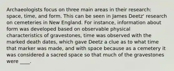 Archaeologists focus on three main areas in their research: space, time, and form. This can be seen in James Deetz' research on cemeteries in New England. For instance, information about form was developed based on observable physical characteristics of gravestones, time was observed with the marked death dates, which gave Deetz a clue as to what time that marker was made, and with space because as a cemetery it was considered a sacred space so that much of the gravestones were ____.