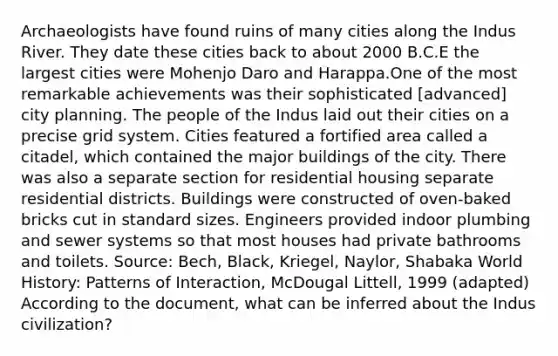 Archaeologists have found ruins of many cities along the Indus River. They date these cities back to about 2000 B.C.E the largest cities were Mohenjo Daro and Harappa.One of the most remarkable achievements was their sophisticated [advanced] city planning. The people of the Indus laid out their cities on a precise grid system. Cities featured a fortified area called a citadel, which contained the major buildings of the city. There was also a separate section for residential housing separate residential districts. Buildings were constructed of oven-baked bricks cut in standard sizes. Engineers provided indoor plumbing and sewer systems so that most houses had private bathrooms and toilets. Source: Bech, Black, Kriegel, Naylor, Shabaka World History: Patterns of Interaction, McDougal Littell, 1999 (adapted) According to the document, what can be inferred about the Indus civilization?