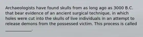 Archaeologists have found skulls from as long ago as 3000 B.C. that bear evidence of an ancient surgical technique, in which holes were cut into the skulls of live individuals in an attempt to release demons from the possessed victim. This process is called _____________.