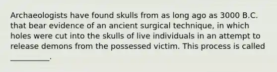 Archaeologists have found skulls from as long ago as 3000 B.C. that bear evidence of an ancient surgical technique, in which holes were cut into the skulls of live individuals in an attempt to release demons from the possessed victim. This process is called __________.