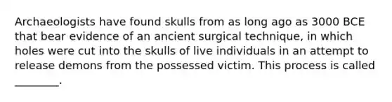 Archaeologists have found skulls from as long ago as 3000 BCE that bear evidence of an ancient surgical technique, in which holes were cut into the skulls of live individuals in an attempt to release demons from the possessed victim. This process is called ________.