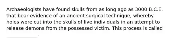 Archaeologists have found skulls from as long ago as 3000 B.C.E. that bear evidence of an ancient surgical technique, whereby holes were cut into the skulls of live individuals in an attempt to release demons from the possessed victim. This process is called _____________.