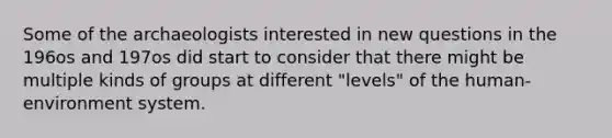 Some of the archaeologists interested in new questions in the 196os and 197os did start to consider that there might be multiple kinds of groups at different "levels" of the human-environment system.