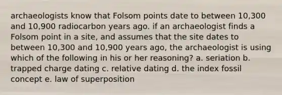 archaeologists know that Folsom points date to between 10,300 and 10,900 radiocarbon years ago. if an archaeologist finds a Folsom point in a site, and assumes that the site dates to between 10,300 and 10,900 years ago, the archaeologist is using which of the following in his or her reasoning? a. seriation b. trapped charge dating c. relative dating d. the index fossil concept e. law of superposition