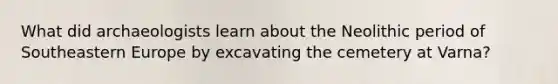 What did archaeologists learn about the Neolithic period of Southeastern Europe by excavating the cemetery at Varna?
