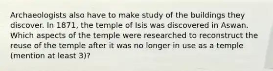 Archaeologists also have to make study of the buildings they discover. In 1871, the temple of Isis was discovered in Aswan. Which aspects of the temple were researched to reconstruct the reuse of the temple after it was no longer in use as a temple (mention at least 3)?