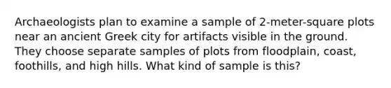 Archaeologists plan to examine a sample of 2-meter-square plots near an ancient Greek city for artifacts visible in the ground. They choose separate samples of plots from floodplain, coast, foothills, and high hills. What kind of sample is this?