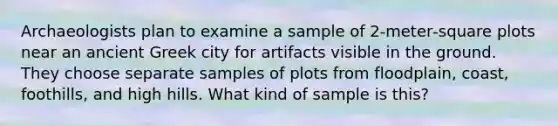 Archaeologists plan to examine a sample of 2‑meter‑square plots near an ancient Greek city for artifacts visible in the ground. They choose separate samples of plots from floodplain, coast, foothills, and high hills. What kind of sample is this?