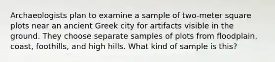 Archaeologists plan to examine a sample of two‑meter square plots near an ancient Greek city for artifacts visible in the ground. They choose separate samples of plots from floodplain, coast, foothills, and high hills. What kind of sample is this?