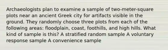 Archaeologists plan to examine a sample of two-meter-square plots near an ancient Greek city for artifacts visible in the ground. They randomly choose three plots from each of the following areas: floodplain, coast, foothills, and high hills. What kind of sample is this? A stratified random sample A voluntary response sample A convenience sample