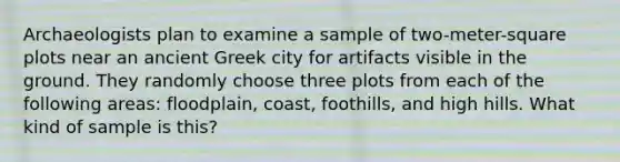 Archaeologists plan to examine a sample of two-meter-square plots near an ancient Greek city for artifacts visible in the ground. They randomly choose three plots from each of the following areas: floodplain, coast, foothills, and high hills. What kind of sample is this?