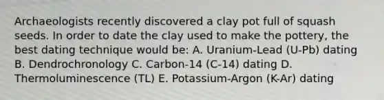 Archaeologists recently discovered a clay pot full of squash seeds. In order to date the clay used to make the pottery, the best dating technique would be: A. Uranium-Lead (U-Pb) dating B. Dendrochronology C. Carbon-14 (C-14) dating D. Thermoluminescence (TL) E. Potassium-Argon (K-Ar) dating