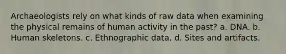 Archaeologists rely on what kinds of raw data when examining the physical remains of human activity in the past? a. DNA. b. Human skeletons. c. Ethnographic data. d. Sites and artifacts.