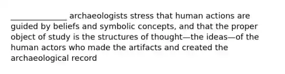 ______________ archaeologists stress that human actions are guided by beliefs and symbolic concepts, and that the proper object of study is the structures of thought—the ideas—of the human actors who made the artifacts and created the archaeological record