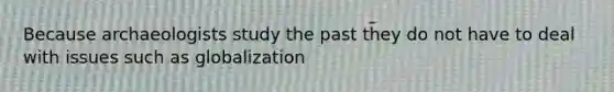 Because archaeologists study the past they do not have to deal with issues such as globalization