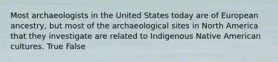 Most archaeologists in the United States today are of European ancestry, but most of the archaeological sites in North America that they investigate are related to Indigenous Native American cultures. True False